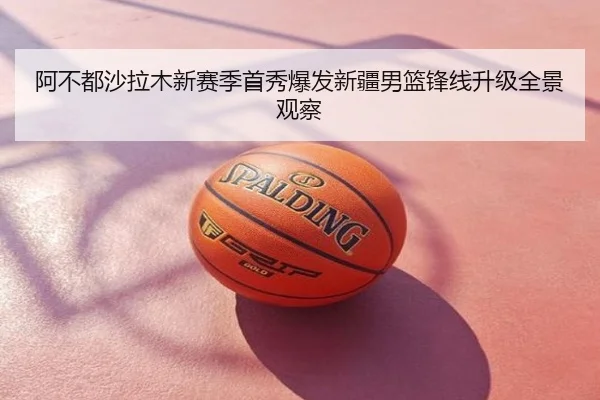 阿不都沙拉木新赛季首秀爆发新疆男篮锋线升级全景观察